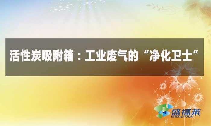 活性炭吸附箱：工業(yè)廢氣的“凈化衛(wèi)士”